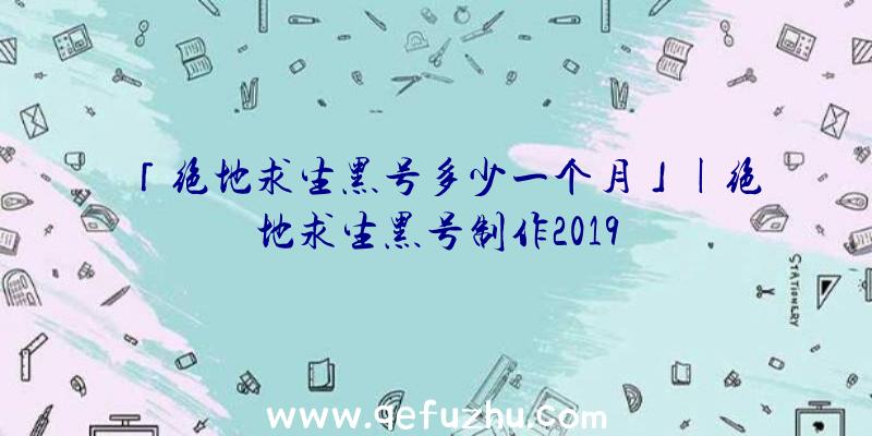 「绝地求生黑号多少一个月」|绝地求生黑号制作2019